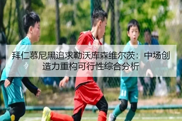 拜仁慕尼黑追求勒沃库森维尔茨：中场创造力重构可行性综合分析